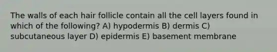 The walls of each hair follicle contain all the cell layers found in which of the following? A) hypodermis B) dermis C) subcutaneous layer D) epidermis E) basement membrane