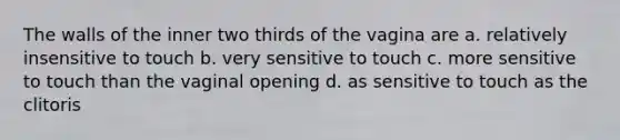 The walls of the inner two thirds of the vagina are a. relatively insensitive to touch b. very sensitive to touch c. more sensitive to touch than the vaginal opening d. as sensitive to touch as the clitoris