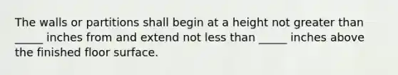 The walls or partitions shall begin at a height not greater than _____ inches from and extend not less than _____ inches above the finished floor surface.