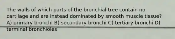 The walls of which parts of the bronchial tree contain no cartilage and are instead dominated by smooth muscle tissue? A) primary bronchi B) secondary bronchi C) tertiary bronchi D) terminal bronchioles