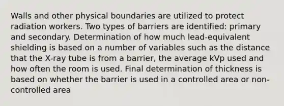 Walls and other physical boundaries are utilized to protect radiation workers. Two types of barriers are identified: primary and secondary. Determination of how much lead-equivalent shielding is based on a number of variables such as the distance that the X-ray tube is from a barrier, the average kVp used and how often the room is used. Final determination of thickness is based on whether the barrier is used in a controlled area or non-controlled area