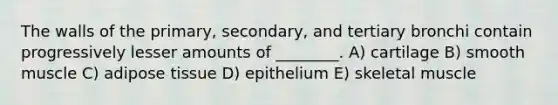 The walls of the primary, secondary, and tertiary bronchi contain progressively lesser amounts of ________. A) cartilage B) smooth muscle C) adipose tissue D) epithelium E) skeletal muscle