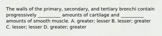 The walls of the primary, secondary, and tertiary bronchi contain progressively __________ amounts of cartilage and __________ amounts of smooth muscle. A. greater; lesser B. lesser; greater C. lesser; lesser D. greater; greater