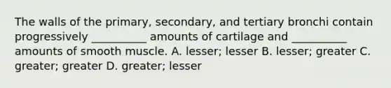 The walls of the primary, secondary, and tertiary bronchi contain progressively __________ amounts of cartilage and __________ amounts of smooth muscle. A. lesser; lesser B. lesser; greater C. greater; greater D. greater; lesser