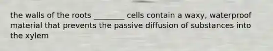 the walls of the roots ________ cells contain a waxy, waterproof material that prevents the passive diffusion of substances into the xylem