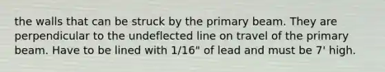 the walls that can be struck by the primary beam. They are perpendicular to the undeflected line on travel of the primary beam. Have to be lined with 1/16" of lead and must be 7' high.