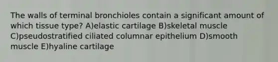 The walls of terminal bronchioles contain a significant amount of which tissue type? A)elastic cartilage B)skeletal muscle C)pseudostratified ciliated columnar epithelium D)smooth muscle E)hyaline cartilage