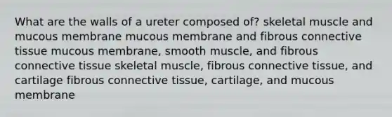 What are the walls of a ureter composed of? skeletal muscle and mucous membrane mucous membrane and fibrous <a href='https://www.questionai.com/knowledge/kYDr0DHyc8-connective-tissue' class='anchor-knowledge'>connective tissue</a> mucous membrane, smooth muscle, and fibrous connective tissue skeletal muscle, fibrous connective tissue, and cartilage fibrous connective tissue, cartilage, and mucous membrane