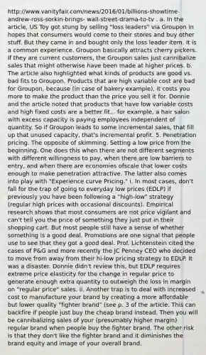 http://www.vanityfair.com/news/2016/01/billions-showtime-andrew-ross-sorkin-brings- wall-street-drama-to-tv . a. In the article, US Toy got stung by selling "loss leaders" via Groupon in hopes that consumers would come to their stores and buy other stuff. But they came in and bought only the loss leader item. It is a common experience. Groupon basically attracts cherry pickers. If they are current customers, the Groupon sales just cannibalize sales that might otherwise have been made at higher prices. b. The article also highlighted what kinds of products are good vs. bad fits to Groupon. Products that are high variable cost are bad for Groupon, because (in case of bakery example), it costs you more to make the product than the price you sell it for. Donnie and the article noted that products that have low variable costs and high fixed costs are a better fit... for example, a hair salon with excess capacity is paying employees independent of quantity. So if Groupon leads to some incremental sales, that fill up that unused capacity, that's incremental profit. 5. Penetration pricing. The opposite of skimming. Setting a low price from the beginning. One does this when there are not different segments with different willingness to pay, when there are low barriers to entry, and when there are economies ofscale that lower costs enough to make penetration attractive. The latter also comes into play with "Experience curve Pricing." i. In most cases, don't fall for the trap of going to everyday low prices (EDLP) if previously you have been following a "high-low" strategy (regular high prices with occasional discounts). Empirical research shows that most consumers are not price vigilant and can't tell you the price of something they just put in their shopping cart. But most people still have a sense of whether something is a good deal. Promotions are one signal that people use to see that they got a good deal. Prof. Lichtenstein cited the cases of P&G and more recently the JC Penney CEO who decided to move from away from their hi-low pricing strategy to EDLP. It was a disaster. Donnie didn't review this, but EDLP requires extreme price elasticity for the change in regular price to generate enough extra quantity to outweigh the loss in margin on "regular price" sales. ii. Another trap is to deal with increased cost to manufacture your brand by creating a more affordable but lower quality "fighter brand" (see p. 3 of the article. This can backfire if people just buy the cheap brand instead. Then you will be cannibalizing sales of your (presumably higher margin) regular brand when people buy the fighter brand. The other risk is that they don't like the fighter brand and it diminishes the brand equity and image of your overall brand.