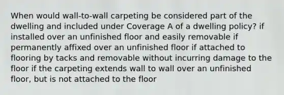 When would wall-to-wall carpeting be considered part of the dwelling and included under Coverage A of a dwelling policy? if installed over an unfinished floor and easily removable if permanently affixed over an unfinished floor if attached to flooring by tacks and removable without incurring damage to the floor if the carpeting extends wall to wall over an unfinished floor, but is not attached to the floor