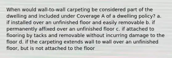 When would wall-to-wall carpeting be considered part of the dwelling and included under Coverage A of a dwelling policy? a. if installed over an unfinished floor and easily removable b. if permanently affixed over an unfinished floor c. if attached to flooring by tacks and removable without incurring damage to the floor d. if the carpeting extends wall to wall over an unfinished floor, but is not attached to the floor