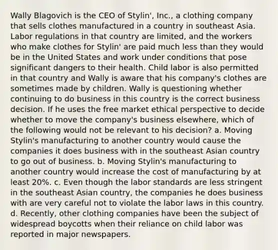 Wally Blagovich is the CEO of Stylin', Inc., a clothing company that sells clothes manufactured in a country in southeast Asia. Labor regulations in that country are limited, and the workers who make clothes for Stylin' are paid much less than they would be in the United States and work under conditions that pose significant dangers to their health. Child labor is also permitted in that country and Wally is aware that his company's clothes are sometimes made by children. Wally is questioning whether continuing to do business in this country is the correct business decision. If he uses the free market ethical perspective to decide whether to move the company's business elsewhere, which of the following would not be relevant to his decision? a. Moving Stylin's manufacturing to another country would cause the companies it does business with in the southeast Asian country to go out of business. b. Moving Stylin's manufacturing to another country would increase the cost of manufacturing by at least 20%. c. Even though the labor standards are less stringent in the southeast Asian country, the companies he does business with are very careful not to violate the labor laws in this country. d. Recently, other clothing companies have been the subject of widespread boycotts when their reliance on child labor was reported in major newspapers.