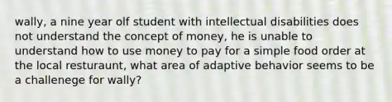 wally, a nine year olf student with intellectual disabilities does not understand the concept of money, he is unable to understand how to use money to pay for a simple food order at the local resturaunt, what area of adaptive behavior seems to be a challenege for wally?