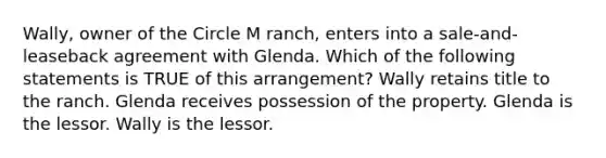 Wally, owner of the Circle M ranch, enters into a sale-and-leaseback agreement with Glenda. Which of the following statements is TRUE of this arrangement? Wally retains title to the ranch. Glenda receives possession of the property. Glenda is the lessor. Wally is the lessor.