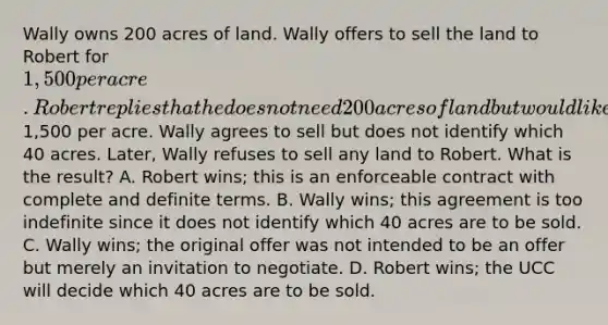 Wally owns 200 acres of land. Wally offers to sell the land to Robert for 1,500 per acre. Robert replies that he does not need 200 acres of land but would like to buy 40 acres at1,500 per acre. Wally agrees to sell but does not identify which 40 acres. Later, Wally refuses to sell any land to Robert. What is the result? A. Robert wins; this is an enforceable contract with complete and definite terms. B. Wally wins; this agreement is too indefinite since it does not identify which 40 acres are to be sold. C. Wally wins; the original offer was not intended to be an offer but merely an invitation to negotiate. D. Robert wins; the UCC will decide which 40 acres are to be sold.