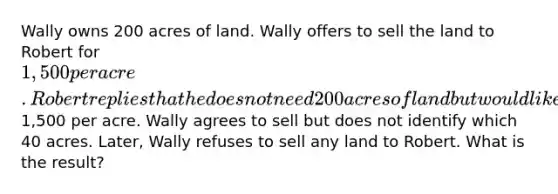 Wally owns 200 acres of land. Wally offers to sell the land to Robert for 1,500 per acre. Robert replies that he does not need 200 acres of land but would like to buy 40 acres at1,500 per acre. Wally agrees to sell but does not identify which 40 acres. Later, Wally refuses to sell any land to Robert. What is the result?