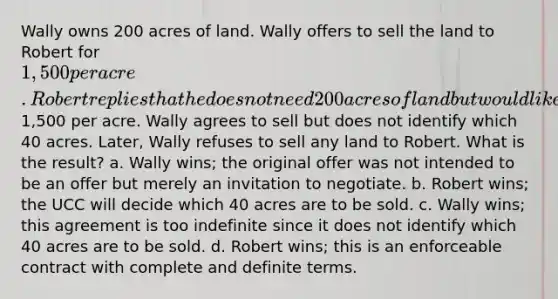 Wally owns 200 acres of land. Wally offers to sell the land to Robert for 1,500 per acre. Robert replies that he does not need 200 acres of land but would like to buy 40 acres at1,500 per acre. Wally agrees to sell but does not identify which 40 acres. Later, Wally refuses to sell any land to Robert. What is the result? a. Wally wins; the original offer was not intended to be an offer but merely an invitation to negotiate. b. Robert wins; the UCC will decide which 40 acres are to be sold. c. Wally wins; this agreement is too indefinite since it does not identify which 40 acres are to be sold. d. Robert wins; this is an enforceable contract with complete and definite terms.