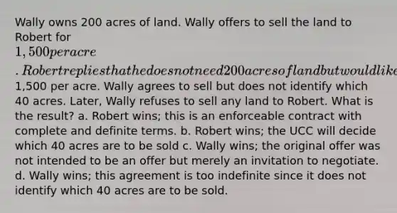 Wally owns 200 acres of land. Wally offers to sell the land to Robert for 1,500 per acre. Robert replies that he does not need 200 acres of land but would like to buy 40 acres at1,500 per acre. Wally agrees to sell but does not identify which 40 acres. Later, Wally refuses to sell any land to Robert. What is the result? a. Robert wins; this is an enforceable contract with complete and definite terms. b. Robert wins; the UCC will decide which 40 acres are to be sold c. Wally wins; the original offer was not intended to be an offer but merely an invitation to negotiate. d. Wally wins; this agreement is too indefinite since it does not identify which 40 acres are to be sold.