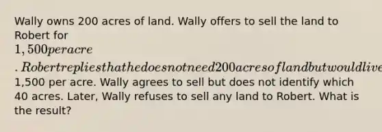 Wally owns 200 acres of land. Wally offers to sell the land to Robert for 1,500 per acre. Robert replies that he does not need 200 acres of land but would live to buy 40 acres at1,500 per acre. Wally agrees to sell but does not identify which 40 acres. Later, Wally refuses to sell any land to Robert. What is the result?