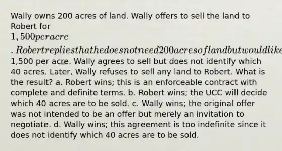 Wally owns 200 acres of land. Wally offers to sell the land to Robert for 1,500 per acre. Robert replies that he does not need 200 acres of land but would like to buy 40 acres at1,500 per acre. Wally agrees to sell but does not identify which 40 acres. Later, Wally refuses to sell any land to Robert. What is the result? a. Robert wins; this is an enforceable contract with complete and definite terms. b. Robert wins; the UCC will decide which 40 acres are to be sold. c. Wally wins; the original offer was not intended to be an offer but merely an invitation to negotiate. d. Wally wins; this agreement is too indefinite since it does not identify which 40 acres are to be sold.