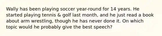 Wally has been playing soccer year-round for 14 years. He started playing tennis & golf last month, and he just read a book about arm wrestling, though he has never done it. On which topic would he probably give the best speech?