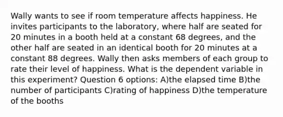 Wally wants to see if room temperature affects happiness. He invites participants to the laboratory, where half are seated for 20 minutes in a booth held at a constant 68 degrees, and the other half are seated in an identical booth for 20 minutes at a constant 88 degrees. Wally then asks members of each group to rate their level of happiness. What is the dependent variable in this experiment? Question 6 options: A)the elapsed time B)the number of participants C)rating of happiness D)the temperature of the booths