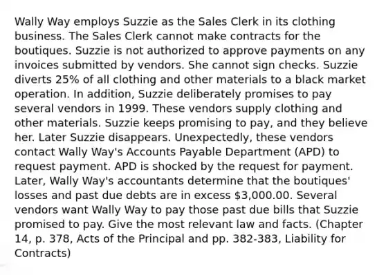 Wally Way employs Suzzie as the Sales Clerk in its clothing business. The Sales Clerk cannot make contracts for the boutiques. Suzzie is not authorized to approve payments on any invoices submitted by vendors. She cannot sign checks. Suzzie diverts 25% of all clothing and other materials to a black market operation. In addition, Suzzie deliberately promises to pay several vendors in 1999. These vendors supply clothing and other materials. Suzzie keeps promising to pay, and they believe her. Later Suzzie disappears. Unexpectedly, these vendors contact Wally Way's Accounts Payable Department (APD) to request payment. APD is shocked by the request for payment. Later, Wally Way's accountants determine that the boutiques' losses and past due debts are in excess 3,000.00. Several vendors want Wally Way to pay those past due bills that Suzzie promised to pay. Give the most relevant law and facts. (Chapter 14, p. 378, Acts of the Principal and pp. 382-383, Liability for Contracts)