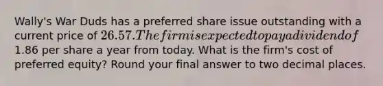 Wally's War Duds has a preferred share issue outstanding with a current price of 26.57. The firm is expected to pay a dividend of1.86 per share a year from today. What is the firm's cost of preferred equity? Round your final answer to two decimal places.