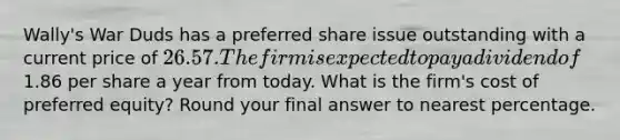 Wally's War Duds has a preferred share issue outstanding with a current price of 26.57. The firm is expected to pay a dividend of1.86 per share a year from today. What is the firm's cost of preferred equity? Round your final answer to nearest percentage.