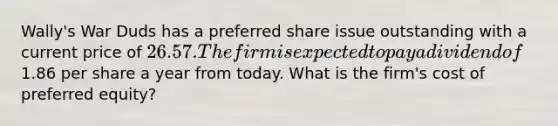 Wally's War Duds has a preferred share issue outstanding with a current price of 26.57. The firm is expected to pay a dividend of1.86 per share a year from today. What is the firm's cost of preferred equity?