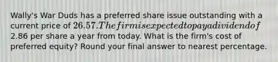 Wally's War Duds has a preferred share issue outstanding with a current price of 26.57. The firm is expected to pay a dividend of2.86 per share a year from today. What is the firm's cost of preferred equity? Round your final answer to nearest percentage.