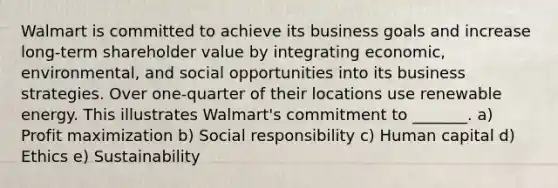 Walmart is committed to achieve its business goals and increase​ long-term shareholder value by integrating​ economic, environmental, and social opportunities into its business strategies. Over​ one-quarter of their locations use renewable energy. This illustrates​ Walmart's commitment to​ _______. a) Profit maximization b) Social responsibility c) Human capital d) Ethics e) Sustainability