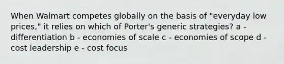 When Walmart competes globally on the basis of "everyday low prices," it relies on which of Porter's generic strategies? a - differentiation b - economies of scale c - economies of scope d - cost leadership e - cost focus