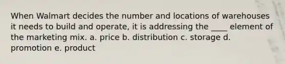 When Walmart decides the number and locations of warehouses it needs to build and operate, it is addressing the ____ element of the marketing mix. a. price b. distribution c. storage d. promotion e. product