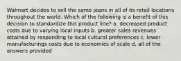 Walmart decides to sell the same jeans in all of its retail locations throughout the world. Which of the following is a benefit of this decision to standardize this product line? a. decreased product costs due to varying local inputs b. greater sales revenues attained by responding to local cultural preferences c. lower manufacturings costs due to economies of scale d. all of the answers provided