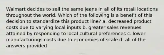 Walmart decides to sell the same jeans in all of its retail locations throughout the world. Which of the following is a benefit of this decision to standardize this product line? a. decreased product costs due to varying local inputs b. greater sales revenues attained by responding to local cultural preferences c. lower manufacturings costs due to economies of scale d. all of the answers provided