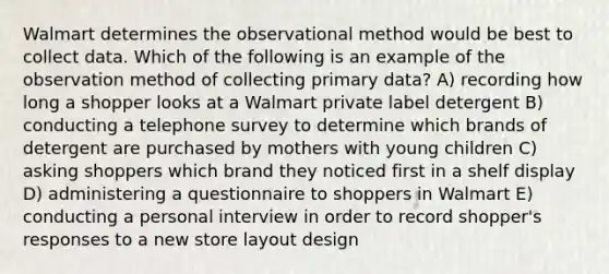 Walmart determines the observational method would be best to collect data. Which of the following is an example of the observation method of collecting primary data? A) recording how long a shopper looks at a Walmart private label detergent B) conducting a telephone survey to determine which brands of detergent are purchased by mothers with young children C) asking shoppers which brand they noticed first in a shelf display D) administering a questionnaire to shoppers in Walmart E) conducting a personal interview in order to record shopper's responses to a new store layout design