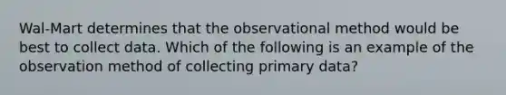 Wal-Mart determines that the observational method would be best to collect data. Which of the following is an example of the observation method of collecting primary data?