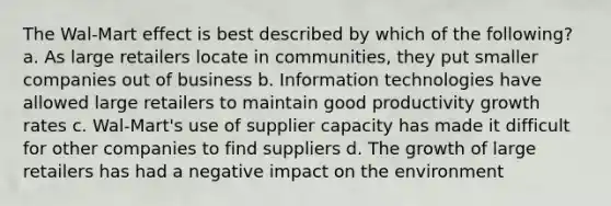 The Wal-Mart effect is best described by which of the following? a. As large retailers locate in communities, they put smaller companies out of business b. Information technologies have allowed large retailers to maintain good productivity growth rates c. Wal-Mart's use of supplier capacity has made it difficult for other companies to find suppliers d. The growth of large retailers has had a negative impact on the environment