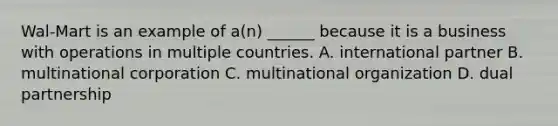 Wal-Mart is an example of a(n) ______ because it is a business with operations in multiple countries. A. international partner B. multinational corporation C. multinational organization D. dual partnership