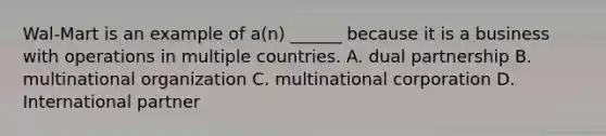 Wal-Mart is an example of a(n) ______ because it is a business with operations in multiple countries. A. dual partnership B. multinational organization C. multinational corporation D. International partner