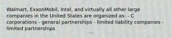 Walmart, ExxonMobil, Intel, and virtually all other large companies in the United States are organized as: - C corporations - general partnerships - limited liability companies - limited partnerships