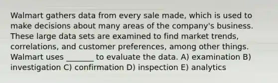 Walmart gathers data from every sale made, which is used to make decisions about many areas of the company's business. These large data sets are examined to find market trends, correlations, and customer preferences, among other things. Walmart uses _______ to evaluate the data. A) examination B) investigation C) confirmation D) inspection E) analytics