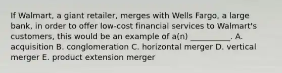 If​ Walmart, a giant​ retailer, merges with Wells​ Fargo, a large​ bank, in order to offer​ low-cost financial services to​ Walmart's customers, this would be an example of​ a(n) __________. A. acquisition B. conglomeration C. horizontal merger D. vertical merger E. product extension merger