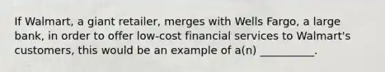 If​ Walmart, a giant​ retailer, merges with Wells​ Fargo, a large​ bank, in order to offer​ low-cost financial services to​ Walmart's customers, this would be an example of​ a(n) __________.