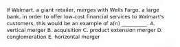 If​ Walmart, a giant​ retailer, merges with Wells​ Fargo, a large​ bank, in order to offer​ low-cost financial services to​ Walmart's customers, this would be an example of​ a(n) __________. A. vertical merger B. acquisition C. product extension merger D. conglomeration E. horizontal merger