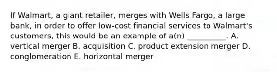 If​ Walmart, a giant​ retailer, merges with Wells​ Fargo, a large​ bank, in order to offer​ low-cost financial services to​ Walmart's customers, this would be an example of​ a(n) __________. A. vertical merger B. acquisition C. product extension merger D. conglomeration E. horizontal merger