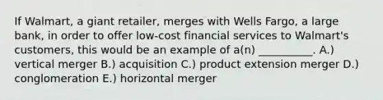 If​ Walmart, a giant​ retailer, merges with Wells​ Fargo, a large​ bank, in order to offer​ low-cost financial services to​ Walmart's customers, this would be an example of​ a(n) __________. A.) vertical merger B.) acquisition C.) product extension merger D.) conglomeration E.) horizontal merger