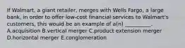 If​ Walmart, a giant​ retailer, merges with Wells​ Fargo, a large​ bank, in order to offer​ low-cost financial services to​ Walmart's customers, this would be an example of​ a(n) __________. A.acquisition B.vertical merger C.product extension merger D.horizontal merger E.conglomeration