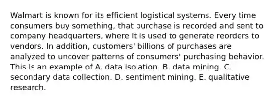 Walmart is known for its efficient logistical systems. Every time consumers buy something, that purchase is recorded and sent to company headquarters, where it is used to generate reorders to vendors. In addition, customers' billions of purchases are analyzed to uncover patterns of consumers' purchasing behavior. This is an example of A. data isolation. B. data mining. C. secondary data collection. D. sentiment mining. E. qualitative research.